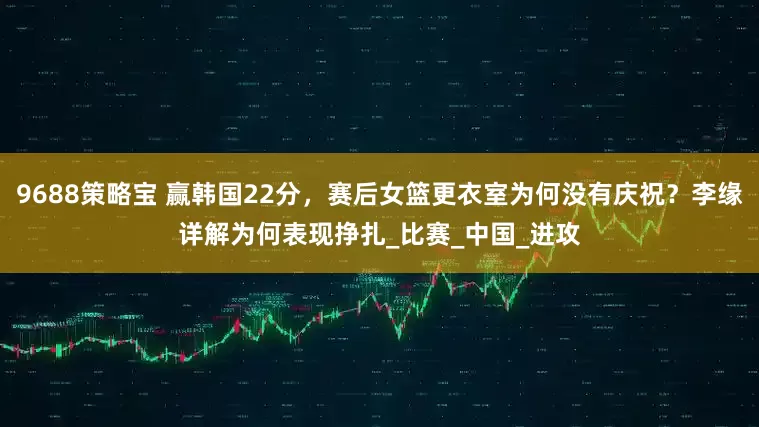 9688策略宝 赢韩国22分，赛后女篮更衣室为何没有庆祝？李缘详解为何表现挣扎_比赛_中国_进攻