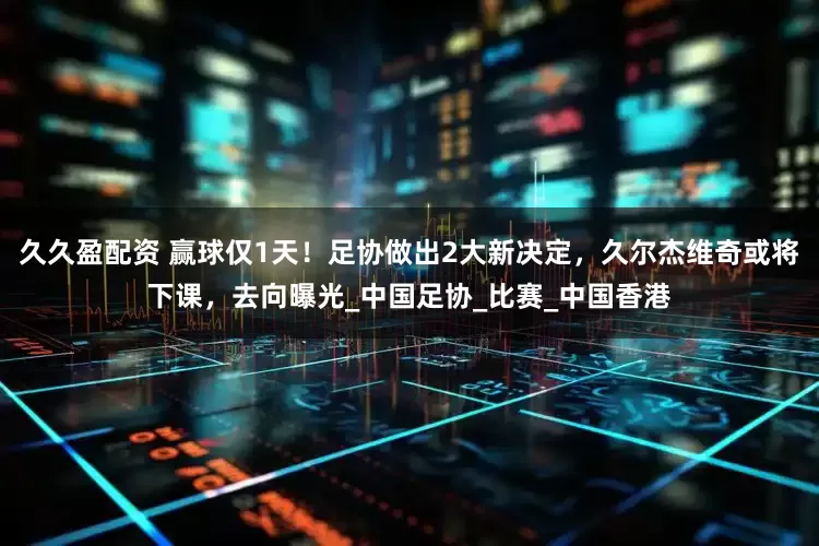 久久盈配资 赢球仅1天！足协做出2大新决定，久尔杰维奇或将下课，去向曝光_中国足协_比赛_中国香港