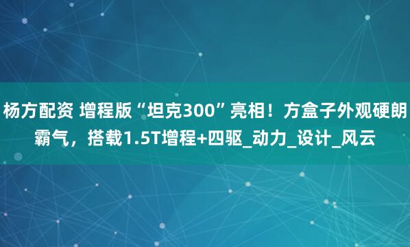 杨方配资 增程版“坦克300”亮相！方盒子外观硬朗霸气，搭载1.5T增程+四驱_动力_设计_风云