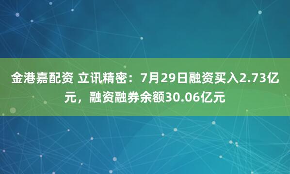 金港嘉配资 立讯精密：7月29日融资买入2.73亿元，融资融券余额30.06亿元