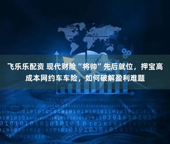 飞乐乐配资 现代财险“将帅”先后就位，押宝高成本网约车车险，如何破解盈利难题