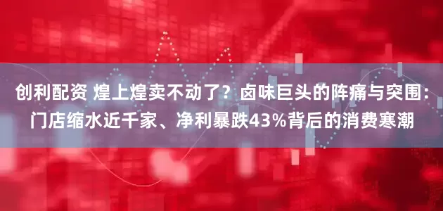 创利配资 煌上煌卖不动了？卤味巨头的阵痛与突围：门店缩水近千家、净利暴跌43%背后的消费寒潮