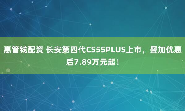 惠管钱配资 长安第四代CS55PLUS上市，叠加优惠后7.89万元起！