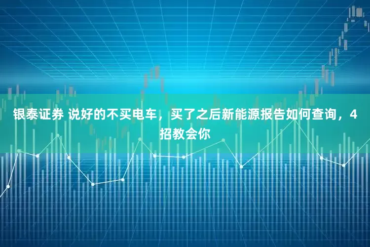 银泰证券 说好的不买电车，买了之后新能源报告如何查询，4招教会你
