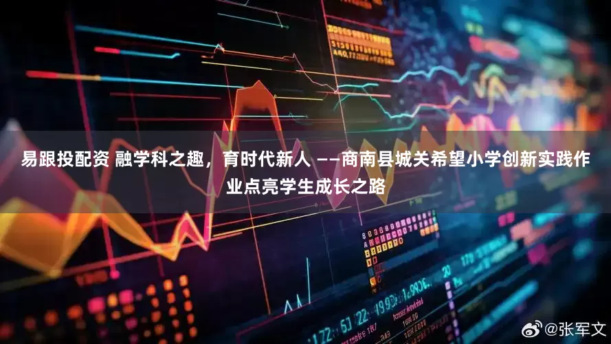 易跟投配资 融学科之趣，育时代新人 ——商南县城关希望小学创新实践作业点亮学生成长之路