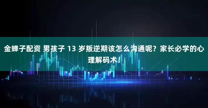 金蝉子配资 男孩子 13 岁叛逆期该怎么沟通呢？家长必学的心理解码术！
