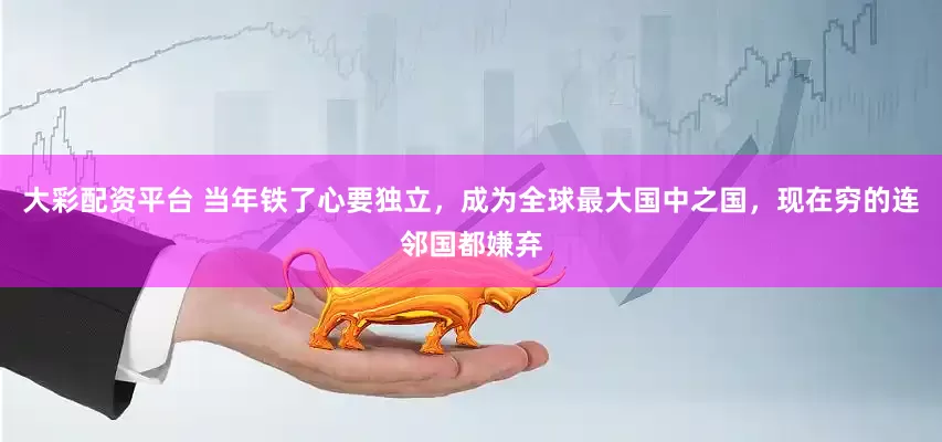 大彩配资平台 当年铁了心要独立，成为全球最大国中之国，现在穷的连邻国都嫌弃