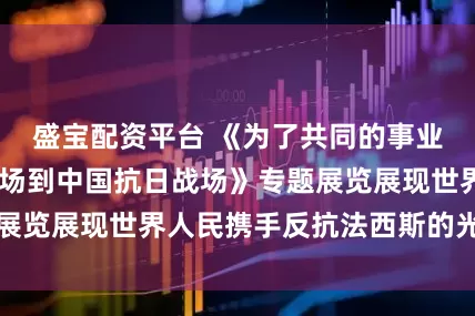 盛宝配资平台 《为了共同的事业——从西班牙战场到中国抗日战场》专题展览展现世界人民携手反抗法西斯的光辉历程