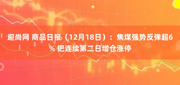 迎尚网 商品日报（12月18日）：焦煤强势反弹超6% 钯连续第二日增仓涨停