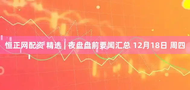 恒正网配资 精选 | 夜盘盘前要闻汇总 12月18日 周四