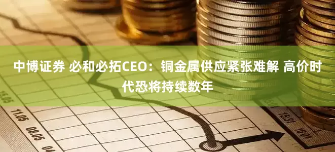 中博证券 必和必拓CEO：铜金属供应紧张难解 高价时代恐将持续数年