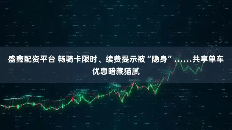 盛鑫配资平台 畅骑卡限时、续费提示被“隐身”……共享单车优惠暗藏猫腻