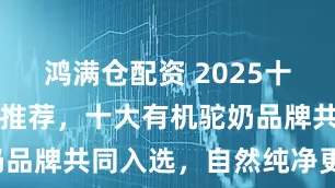 鸿满仓配资 2025十大驼奶品牌推荐，十大有机驼奶品牌共同入选，自然纯净更安心！